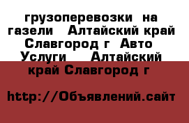 грузоперевозки  на газели - Алтайский край, Славгород г. Авто » Услуги   . Алтайский край,Славгород г.